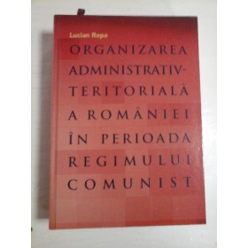   ORGANIZAEA  ADMINISTRATIV-TERITORIALA  A  ROMANIEI  IN  PERIOADA REGIMULUI  COMUNIST  -  Lucian  ROPA 